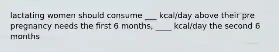 lactating women should consume ___ kcal/day above their pre pregnancy needs the first 6 months, ____ kcal/day the second 6 months