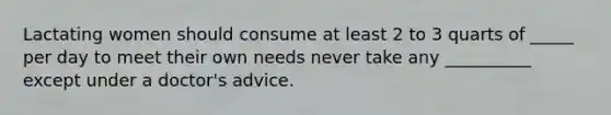 Lactating women should consume at least 2 to 3 quarts of _____ per day to meet their own needs never take any __________ except under a doctor's advice.