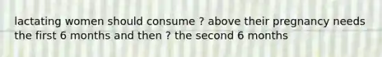 lactating women should consume ? above their pregnancy needs the first 6 months and then ? the second 6 months