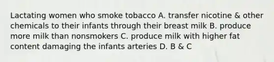 Lactating women who smoke tobacco A. transfer nicotine & other chemicals to their infants through their breast milk B. produce more milk than nonsmokers C. produce milk with higher fat content damaging the infants arteries D. B & C