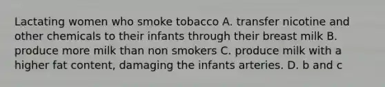 Lactating women who smoke tobacco A. transfer nicotine and other chemicals to their infants through their breast milk B. produce more milk than non smokers C. produce milk with a higher fat content, damaging the infants arteries. D. b and c