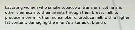 Lactating women who smoke tobacco a. transfer nicotine and other chemicals to their infants through their breast milk b. produce more milk than nonsmoker c. produce milk with a higher fat content, damaging the infant's arteries d. b and c