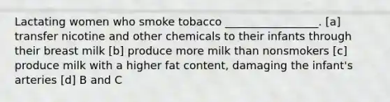 Lactating women who smoke tobacco _________________. [a] transfer nicotine and other chemicals to their infants through their breast milk [b] produce more milk than nonsmokers [c] produce milk with a higher fat content, damaging the infant's arteries [d] B and C