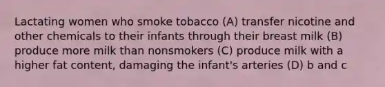 Lactating women who smoke tobacco (A) transfer nicotine and other chemicals to their infants through their breast milk (B) produce more milk than nonsmokers (C) produce milk with a higher fat content, damaging the infant's arteries (D) b and c