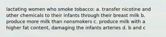 lactating women who smoke tobacco: a. transfer nicotine and other chemicals to their infants through their breast milk b. produce more milk than nonsmokers c. produce milk with a higher fat content, damaging the infants arteries d. b and c