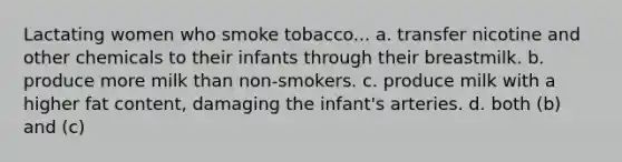 Lactating women who smoke tobacco... a. transfer nicotine and other chemicals to their infants through their breastmilk. b. produce more milk than non-smokers. c. produce milk with a higher fat content, damaging the infant's arteries. d. both (b) and (c)