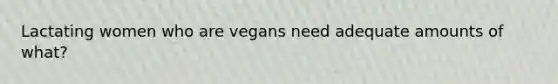 Lactating women who are vegans need adequate amounts of what?