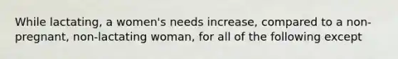 While lactating, a women's needs increase, compared to a non-pregnant, non-lactating woman, for all of the following except