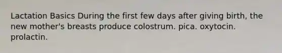 Lactation Basics During the first few days after giving birth, the new mother's breasts produce colostrum. pica. oxytocin. prolactin.