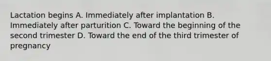 Lactation begins A. Immediately after implantation B. Immediately after parturition C. Toward the beginning of the second trimester D. Toward the end of the third trimester of pregnancy