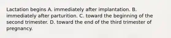 Lactation begins A. immediately after implantation. B. immediately after parturition. C. toward the beginning of the second trimester. D. toward the end of the third trimester of pregnancy.