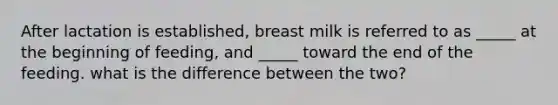 After lactation is established, breast milk is referred to as _____ at the beginning of feeding, and _____ toward the end of the feeding. what is the difference between the two?