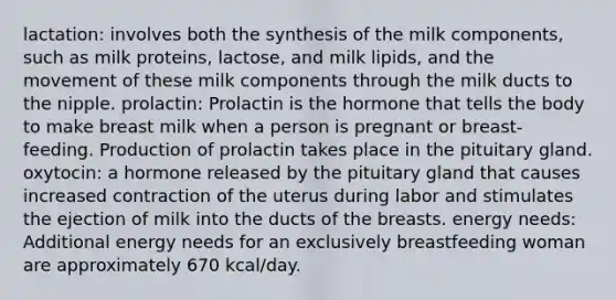 lactation: involves both the synthesis of the milk components, such as milk proteins, lactose, and milk lipids, and the movement of these milk components through the milk ducts to the nipple. prolactin: Prolactin is the hormone that tells the body to make breast milk when a person is pregnant or breast-feeding. Production of prolactin takes place in the pituitary gland. oxytocin: a hormone released by the pituitary gland that causes increased contraction of the uterus during labor and stimulates the ejection of milk into the ducts of the breasts. energy needs: Additional energy needs for an exclusively breastfeeding woman are approximately 670 kcal/day.