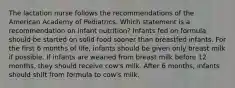 The lactation nurse follows the recommendations of the American Academy of Pediatrics. Which statement is a recommendation on infant nutrition? Infants fed on formula should be started on solid food sooner than breastfed infants. For the first 6 months of life, infants should be given only breast milk if possible. If infants are weaned from breast milk before 12 months, they should receive cow's milk. After 6 months, infants should shift from formula to cow's milk.