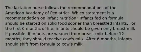 The lactation nurse follows the recommendations of the American Academy of Pediatrics. Which statement is a recommendation on infant nutrition? Infants fed on formula should be started on solid food sooner than breastfed infants. For the first 6 months of life, infants should be given only breast milk if possible. If infants are weaned from breast milk before 12 months, they should receive cow's milk. After 6 months, infants should shift from formula to cow's milk.