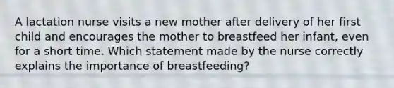 A lactation nurse visits a new mother after delivery of her first child and encourages the mother to breastfeed her infant, even for a short time. Which statement made by the nurse correctly explains the importance of breastfeeding?