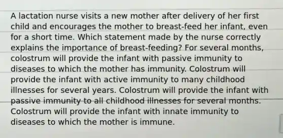 A lactation nurse visits a new mother after delivery of her first child and encourages the mother to breast-feed her infant, even for a short time. Which statement made by the nurse correctly explains the importance of breast-feeding? For several months, colostrum will provide the infant with passive immunity to diseases to which the mother has immunity. Colostrum will provide the infant with active immunity to many childhood illnesses for several years. Colostrum will provide the infant with passive immunity to all childhood illnesses for several months. Colostrum will provide the infant with innate immunity to diseases to which the mother is immune.