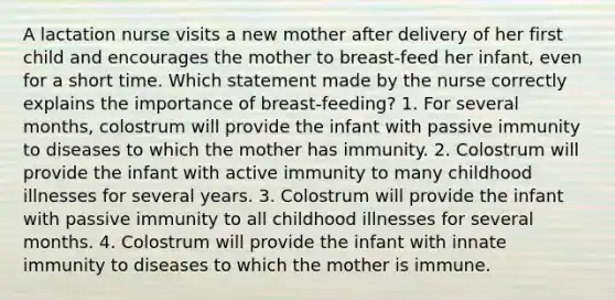 A lactation nurse visits a new mother after delivery of her first child and encourages the mother to breast-feed her infant, even for a short time. Which statement made by the nurse correctly explains the importance of breast-feeding? 1. For several months, colostrum will provide the infant with passive immunity to diseases to which the mother has immunity. 2. Colostrum will provide the infant with active immunity to many childhood illnesses for several years. 3. Colostrum will provide the infant with passive immunity to all childhood illnesses for several months. 4. Colostrum will provide the infant with innate immunity to diseases to which the mother is immune.