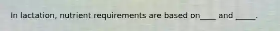 In lactation, nutrient requirements are based on____ and _____.