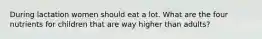 During lactation women should eat a lot. What are the four nutrients for children that are way higher than adults?