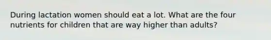 During lactation women should eat a lot. What are the four nutrients for children that are way higher than adults?