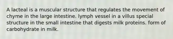 A lacteal is a muscular structure that regulates the movement of chyme in the large intestine. lymph vessel in a villus special structure in the small intestine that digests milk proteins. form of carbohydrate in milk.