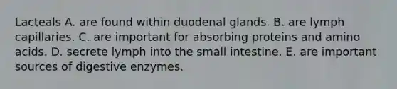 Lacteals A. are found within duodenal glands. B. are lymph capillaries. C. are important for absorbing proteins and amino acids. D. secrete lymph into the small intestine. E. are important sources of digestive enzymes.