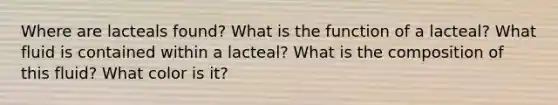 Where are lacteals found? What is the function of a lacteal? What fluid is contained within a lacteal? What is the composition of this fluid? What color is it?