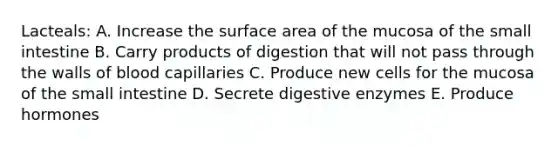 Lacteals: A. Increase the surface area of the mucosa of the small intestine B. Carry products of digestion that will not pass through the walls of blood capillaries C. Produce new cells for the mucosa of the small intestine D. Secrete digestive enzymes E. Produce hormones