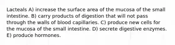 Lacteals A) increase the surface area of the mucosa of the small intestine. B) carry products of digestion that will not pass through the walls of blood capillaries. C) produce new cells for the mucosa of the small intestine. D) secrete digestive enzymes. E) produce hormones.