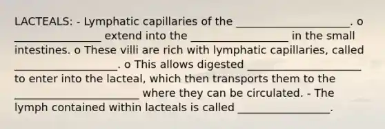 LACTEALS: - Lymphatic capillaries of the _____________________. o ________________ extend into the __________________ in the small intestines. o These villi are rich with lymphatic capillaries, called ___________________. o This allows digested _____________________ to enter into the lacteal, which then transports them to the _______________________ where they can be circulated. - The lymph contained within lacteals is called _________________.