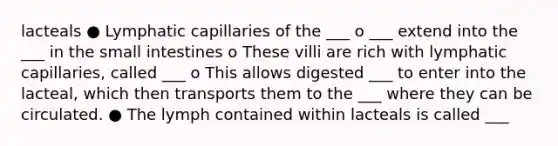 lacteals ● Lymphatic capillaries of the ___ o ___ extend into the ___ in the small intestines o These villi are rich with lymphatic capillaries, called ___ o This allows digested ___ to enter into the lacteal, which then transports them to the ___ where they can be circulated. ● The lymph contained within lacteals is called ___