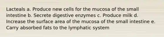 Lacteals a. Produce new cells for the mucosa of the small intestine b. Secrete digestive enzymes c. Produce milk d. Increase the surface area of the mucosa of the small intestine e. Carry absorbed fats to the lymphatic system