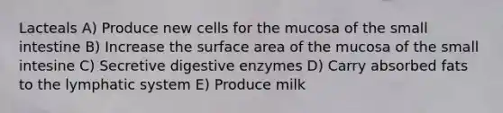 Lacteals A) Produce new cells for the mucosa of the small intestine B) Increase the surface area of the mucosa of the small intesine C) Secretive digestive enzymes D) Carry absorbed fats to the lymphatic system E) Produce milk