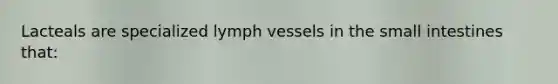 Lacteals are specialized lymph vessels in the small intestines that: