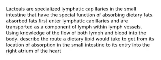 Lacteals are specialized lymphatic capillaries in the small intestine that have the special function of absorbing dietary fats. absorbed fats first enter lymphatic capillaries and are transported as a component of lymph within lymph vessels. Using knowledge of the flow of both lymph and blood into the body, describe the route a dietary lipid would take to get from its location of absorption in the small intestine to its entry into the right atrium of the heart