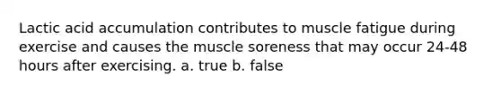 Lactic acid accumulation contributes to muscle fatigue during exercise and causes the muscle soreness that may occur 24-48 hours after exercising. a. true b. false