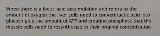 When there is a lactic acid accumulation and refers to the amount of oxygen the liver cells need to convert lactic acid into glucose plus the amount of ATP and creatine phosphate that the muscle cells need to resynthesize to their original concentration