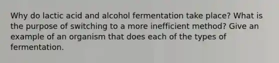 Why do lactic acid and alcohol fermentation take place? What is the purpose of switching to a more inefficient method? Give an example of an organism that does each of the types of fermentation.