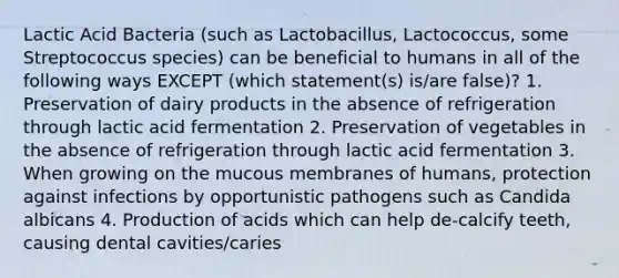 Lactic Acid Bacteria (such as Lactobacillus, Lactococcus, some Streptococcus species) can be beneficial to humans in all of the following ways EXCEPT (which statement(s) is/are false)? 1. Preservation of dairy products in the absence of refrigeration through lactic acid fermentation 2. Preservation of vegetables in the absence of refrigeration through lactic acid fermentation 3. When growing on the mucous membranes of humans, protection against infections by opportunistic pathogens such as Candida albicans 4. Production of acids which can help de-calcify teeth, causing dental cavities/caries