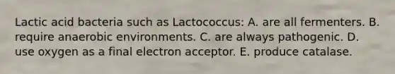 Lactic acid bacteria such as Lactococcus: A. are all fermenters. B. require anaerobic environments. C. are always pathogenic. D. use oxygen as a final electron acceptor. E. produce catalase.