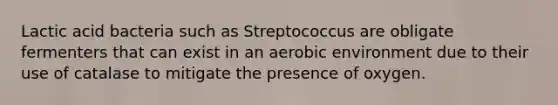 Lactic acid bacteria such as Streptococcus are obligate fermenters that can exist in an aerobic environment due to their use of catalase to mitigate the presence of oxygen.