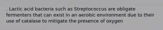 . Lactic acid bacteria such as Streptococcus are obligate fermenters that can exist in an aerobic environment due to their use of catalase to mitigate the presence of oxygen