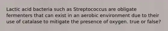 Lactic acid bacteria such as Streptococcus are obligate fermenters that can exist in an aerobic environment due to their use of catalase to mitigate the presence of oxygen. true or false?