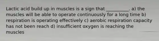 Lactic acid build up in muscles is a sign that __________. a) the muscles will be able to operate continuously for a long time b) respiration is operating effectively c) <a href='https://www.questionai.com/knowledge/kyxGdbadrV-aerobic-respiration' class='anchor-knowledge'>aerobic respiration</a> capacity has not been reach d) insufficient oxygen is reaching the muscles