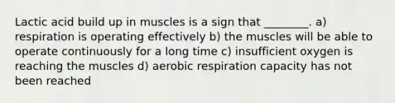 Lactic acid build up in muscles is a sign that ________. a) respiration is operating effectively b) the muscles will be able to operate continuously for a long time c) insufficient oxygen is reaching the muscles d) aerobic respiration capacity has not been reached