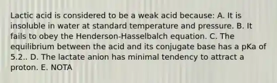 Lactic acid is considered to be a weak acid because: A. It is insoluble in water at standard temperature and pressure. B. It fails to obey the Henderson-Hasselbalch equation. C. The equilibrium between the acid and its conjugate base has a pKa of 5.2.. D. The lactate anion has minimal tendency to attract a proton. E. NOTA