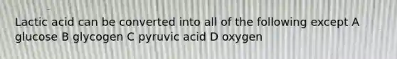 Lactic acid can be converted into all of the following except A glucose B glycogen C pyruvic acid D oxygen