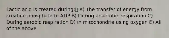 Lactic acid is created during: A) The transfer of energy from creatine phosphate to ADP B) During anaerobic respiration C) During aerobic respiration D) In mitochondria using oxygen E) All of the above