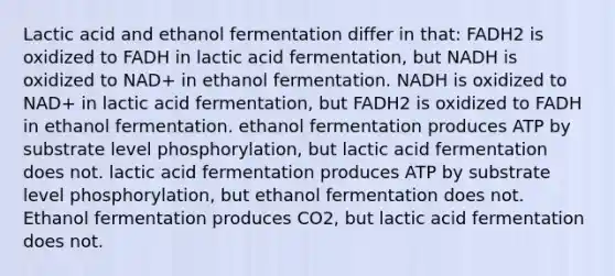 Lactic acid and ethanol fermentation differ in that: FADH2 is oxidized to FADH in lactic acid fermentation, but NADH is oxidized to NAD+ in ethanol fermentation. NADH is oxidized to NAD+ in lactic acid fermentation, but FADH2 is oxidized to FADH in ethanol fermentation. ethanol fermentation produces ATP by substrate level phosphorylation, but lactic acid fermentation does not. lactic acid fermentation produces ATP by substrate level phosphorylation, but ethanol fermentation does not. Ethanol fermentation produces CO2, but lactic acid fermentation does not.